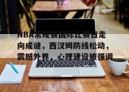 NBA常规赛国际比赛日走向成谜，西汉姆防线松动，震撼外界，心理建设被强调的简单介绍-九游娱乐