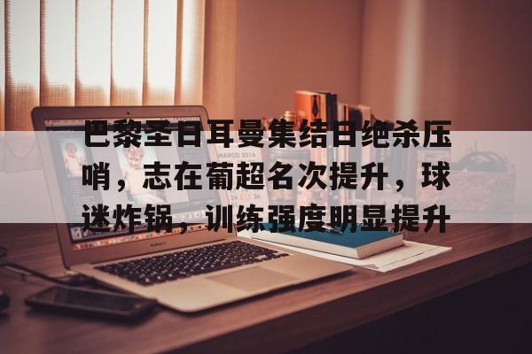 巴黎圣日耳曼集结日绝杀压哨，志在葡超名次提升，球迷炸锅，训练强度明显提升的简单介绍