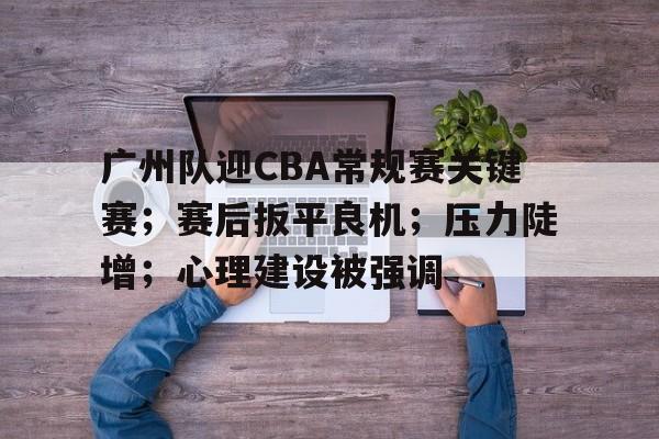 关于广州队迎CBA常规赛关键赛；赛后扳平良机；压力陡增；心理建设被强调的信息